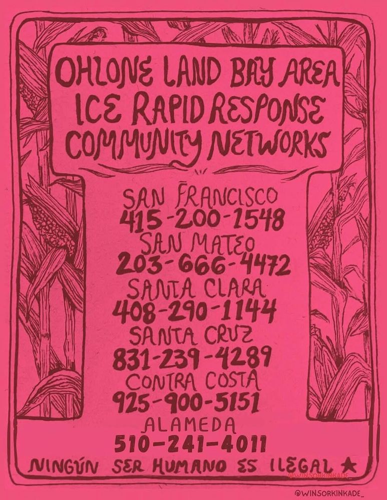 picture of a flier with magenta background and black text and drawings.
the border is a drawing of an arch containing corn-stalks.
title: Ohlone Land Bay Area Ice Rapid Response Community Networks
footnote: Ningun ser human es illegal ٭
attribution: ©WINSORKINKADE_

In the middle is a list of locations and phone numbers:
San Francisco: 415-200-1548
San Mateo: 203-666-4472
Santa Clara: 408-290-1144
Santa Cruz: 831-239-4289
Contra Costa: 925-900-5151
Alameda: 510-241-4011