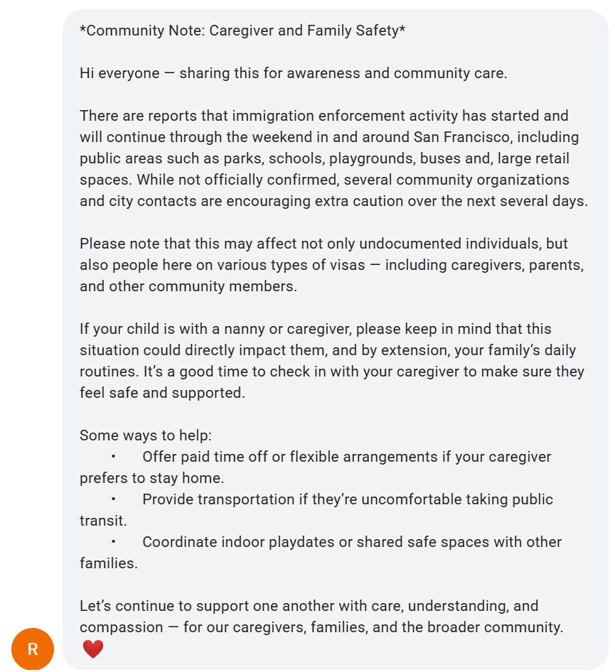 screenshot of a text message

*Community Note: Caregiver and Family Safety*

Hi everyone — sharing this for awareness and community care.

There are reports that immigration enforcement activity has started and will continue through the weekend in and around San Francisco, including public areas such as parks, schools, playgrounds, buses and, large retail spaces. While not officially confirmed, several community organizations and city contacts are encouraging extra caution over the next several days.

Please note that this may affect not only undocumented individuals, but also people here on various types of visas — including caregivers, parents, and other community members.

If your child is with a nanny or caregiver, please keep in mind that this situation could directly impact them, and by extension, your family’s daily routines. It’s a good time to check in with your caregiver to make sure they feel safe and supported.

Some ways to help:
	•	Offer paid time off or flexible arrangements if your caregiver prefers to stay home.
	•	Provide transportation if they’re uncomfortable taking public transit.
	•	Coordinate indoor playdates or shared safe spaces with other families.

Let’s continue to support one another with care, understanding, and compassion — for our caregivers, families, and the broader community.
❤️