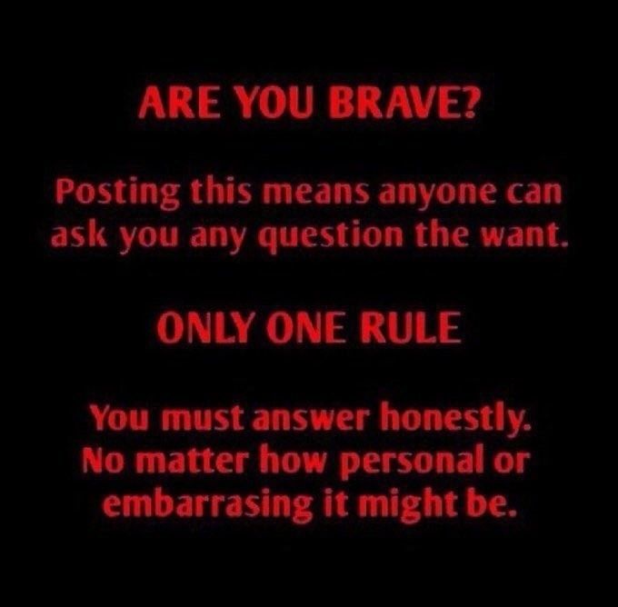 Red text on black:
ARE YOU BRAVE?
Posting this means anyone can as you any question they want.
ONLY ONE RULE
You must answer honestly. No matter how personal or embarrassing it might be.