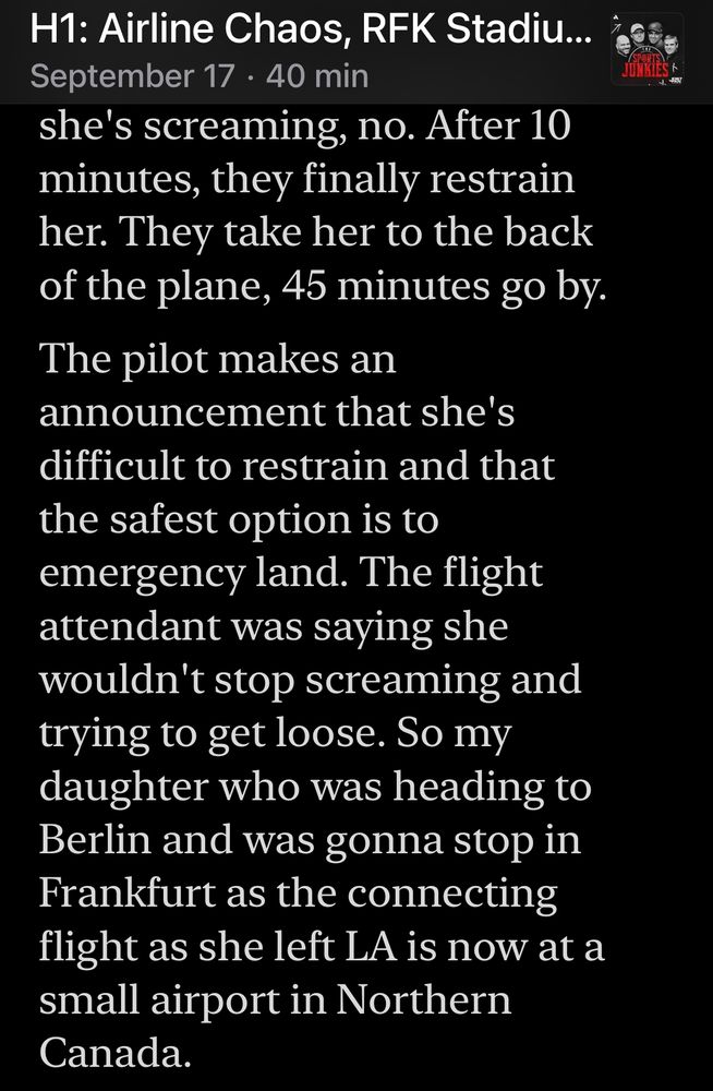Radio transcript 4 of 4:
she's screaming, no. After 10 minutes, they finally restrain her. They take her to the back of the plane, 45 minutes go by.
The pilot makes an
announcement that she's difficult to restrain and that the safest option is to emergency land. The flight attendant was saying she wouldn't stop screaming and trying to get loose. So my daughter who was heading to Berlin and was gonna stop in Frankfurt as the connecting flight as she left LA is now at a small airport in Northern Canada.