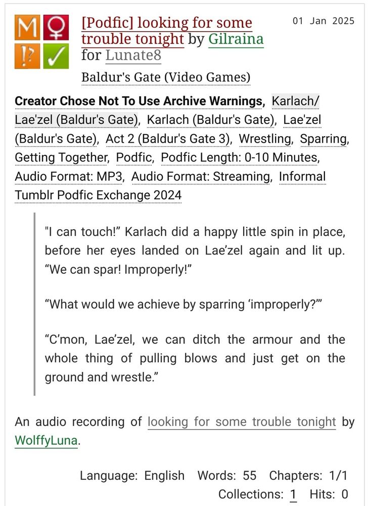 [Podfic] looking for some trouble tonight by Gilraina for Lunate8
Fandoms: Baldur's Gate (Video Games)  

    Mature
    Choose Not To Use Archive Warnings
    F/F
    Complete Work

01 Jan 2025

Warnings: Creator Chose Not To Use Archive Warnings
Relationship: Karlach/Lae'zel (Baldur's Gate)
Characters: Karlach (Baldur's Gate), Lae'zel (Baldur's Gate), Act 2 (Baldur's Gate 3), Wrestling, Sparring, Getting Together, Podfic, Podfic Length: 0-10 Minutes, Audio Format: MP3, Audio Format: Streaming, Informal Tumblr Podfic Exchange 2024 

Summary:

        "I can touch!” Karlach did a happy little spin in place, before her eyes landed on Lae’zel again and lit up. “We can spar! Improperly!”

        “What would we achieve by sparring ‘improperly?’”

        “C’mon, Lae’zel, we can ditch the armour and the whole thing of pulling blows and just get on the ground and wrestle.”

    An audio recording of looking for some trouble tonight by WolffyLuna.

Language:
    English
Words:
    55
Chapters:
    1/1
Collections:
    1
Hits:
    0 