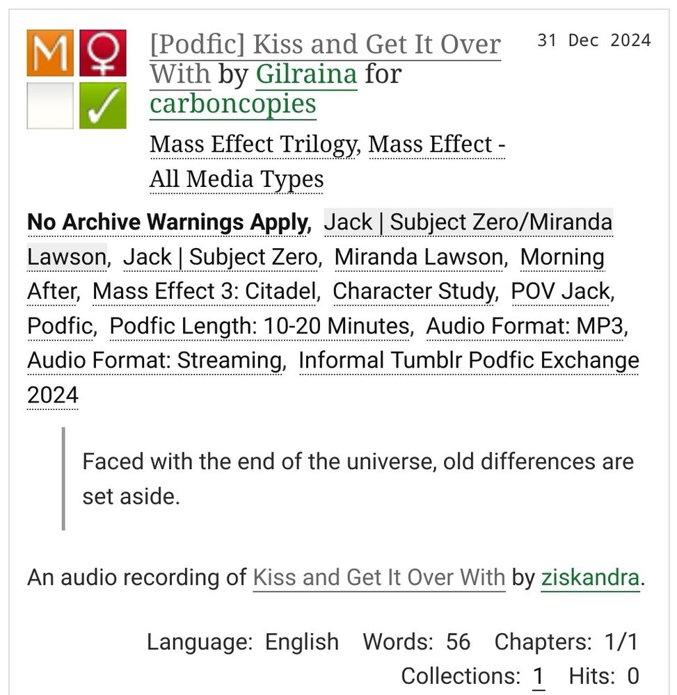 [Podfic] Kiss and Get It Over With by Gilraina for carboncopies
Fandoms: Mass Effect Trilogy, Mass Effect - All Media Types  

    Mature
    No Archive Warnings Apply
    F/F
    Complete Work

31 Dec 2024

Warnings: No Archive Warnings Apply
Relationship: Jack | Subject Zero/Miranda Lawson
Characters: Jack | Subject Zero, Miranda Lawson
Additional Tags: Morning After, Mass Effect 3: Citadel, Character Study, POV Jack, Podfic, Podfic Length: 10-20 Minutes, Audio Format: MP3, Audio Format: Streaming, Informal Tumblr Podfic Exchange 2024 

Summary:

Faced with the end of the universe, old differences are set aside.

    An audio recording of Kiss and Get It Over With by ziskandra.

Language:
    English
Words:
    56
Chapters:
    1/1
Collections:
    1
Hits:
    0 