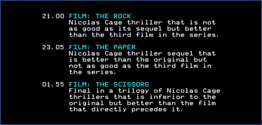 21.00 FILM: THE ROCK
Nicolas Cage thriller that is not as good as it's sequel but better than the third film in the series.

23.05 FILM: THE PAPER
Nicolas Cage thriller sequel that is better than the original but not as good as the third film in the series

01.55 FILM: THE SCISSORS
Final in a trilogy of Nicolas Cage thrillers that is inferior to the original but better than the film that directly precedes it.