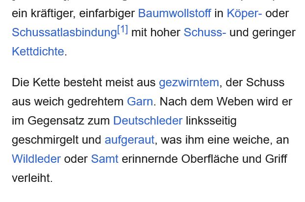 Screenshot von Wiki-Artikel: "... ein kräftiger, einfarbiger Baumwollstoff in Köper- oder Schussatlasbindung[1] mit hoher Schuss- und geringer Kettdichte.

Die Kette besteht meist aus gezwirntem, der Schuss aus weich gedrehtem Garn. Nach dem Weben wird er im Gegensatz zum Deutschleder linksseitig geschmirgelt und aufgeraut, was ihm eine weiche, an Wildleder oder Samt erinnernde Oberfläche und Griff verleiht."