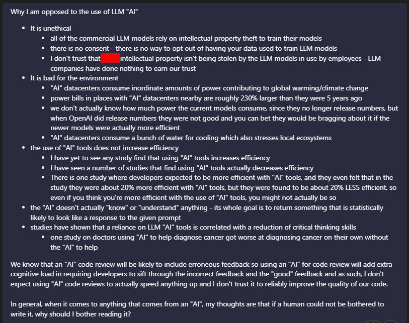 Why I am opposed to the use of LLM "AI"
* It is unethical
  * all of the commercial LLM models rely on intellectual property theft to train their models
  * there is no consent - there is no way to opt out of having your data used to train LLM models
  * I don't trust that [company] intellectual property isn't being stolen by the LLM models in use by employees - LLM companies have done nothing to earn our trust
* It is bad for the environment
  * "AI" datacenters consume inordinate amounts of power contributing to global warming/climate change
  * power bills in places with "AI" datacenters nearby are roughly 230% larger than they were 5 years ago
  * we don't actually know how much power the current models consume, since they no longer release numbers, but when OpenAI did release numbers they were not good and you can bet they would be bragging about it if the newer models were actually more efficient
  * "AI" datacenters consume a bunch of water for cooling which also stresses local ecosystems