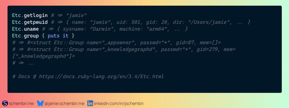 Screenshot of Ruby code which shows use of the `Etc` module. The full code is reproduced below.

Etc.getlogin # => "jamie"
Etc.getpwuid # => { name: "jamie", uid: 501, gid: 20, dir: "/Users/jamie", ... }
Etc.uname # => { sysname: "Darwin", machine: "arm64", ... }
Etc.group { puts it }
# => #<struct Etc::Group name="_appowner", passwd="*", gid=87, mem=[]>
# => #<struct Etc::Group name="_knowledgegraphd", passwd="*", gid=279, mem=["_knowledgegraphd"]>
# => ...

# Docs @ https://docs.ruby-lang.org/en/3.4/Etc.html
