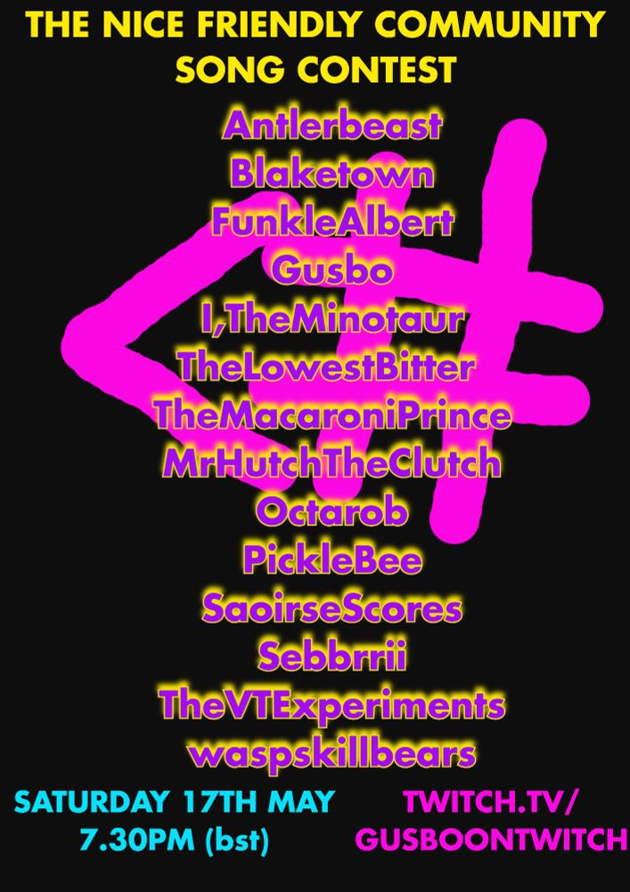 A black background with a spray paint effect less than symbol and hashtag, the logo for the competition. On top of this text reads:

The Nice Friendly Community Song Contest
Antlerbeast
Blaketown
FunkleAlbert
Gusbo
I,TheMinotaur
TheLowestBitter 
TheMacaroniPrince
MrHutchTheClutch 
Octarob
PickleBee
SaorsieScores
Sebbrrii
TheVTExperiments
waspskillbears

Saturday 17th May
7.30pm bst

twitch.tv/gusboontwitch