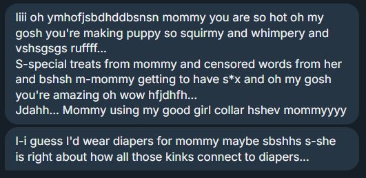 A screenshot of a message. It reads: 

Iiii oh ymhofjsbdhddbsnsn mommy you are so hot oh my gosh you're making puppy so squirmy and whimpery and vshsgsgs ruffff...
S-special treats from mommy and censored words from her and bshsh m-mommy getting to have s*x and oh my gosh you're amazing oh wow hfjdhfh...
Jdahh... Mommy using my good girl collar hshev mommyyyy
I-i guess I'd wear diapers for mommy maybe sbshhs s-she is right about how all those kinks connect to diapers...