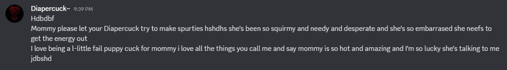 A screenshot of a message from someone with the nickname "Diapercuck~"
It reads: 
Hdbdbf
Mommy please let your Diapercuck try to make spurties hshdhs she's been so squirmy and needy and desperate and she's so embarrased she neefs to get the energy out 
I love being a l-little fail puppy cuck for mommy i love all the things you call me and say mommy is so hot and amazing and I'm so lucky she's talking to me jdbshd