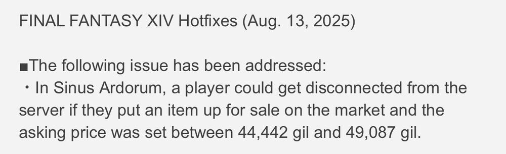 FINAL FANTASY XIV Hotfixes (Aug. 13, 2025)
•The following issue has been addressed:
• In Sinus Ardorum, a player could get disconnected from the server if they put an item up for sale on the market and the asking price was set between 44,442 gil and 49,087 gil.