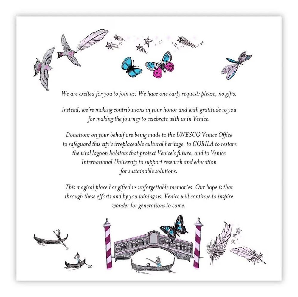 A wedding invite with butterflies, dragonflies and Venice imagery with the words:

We are excited for you to join us! We have one early request: please, no gifts.
Instead, we're making contributions in your honor and with gratitude to you for making the journey to celebrate with us in Venice.
Donations on your behalf are being made to the UNESCO Venice Office to safeguard this city's irreplaceable cultural heritage, to CORILA to restore the vital lagoon habitats that protect Venice's future, and to Venice International University to support research and education for sustainable solutions.
This magical place has gifted us unforgettable memories. Our hope is that through these efforts and by you joining us, Venice will continue to inspire wonder for generations to come.