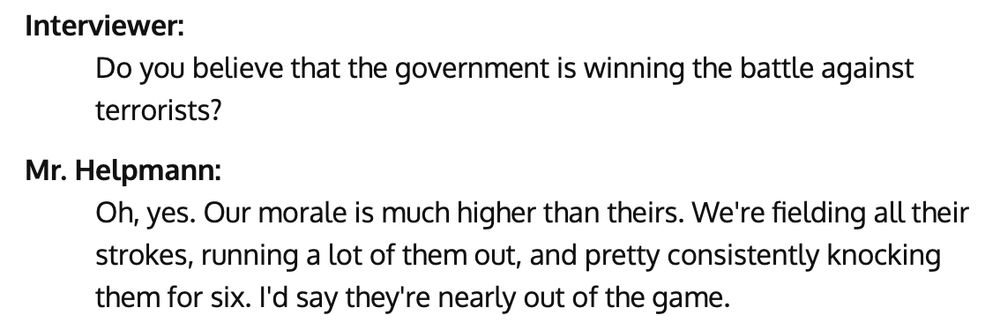 "Interviewer:
Do you believe that the government is winning the battle against terrorists?

Mr. Helpmann:
Oh, yes. Our morale is much higher than theirs. We're fielding all their strokes, running a lot of them out, and pretty consistently knocking them for six. I'd say they're nearly out of the game."