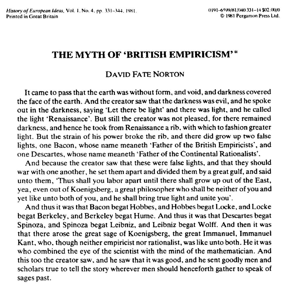 "The Myth of British Empiricism" by David Fate Norton

"It came to pass that the earth was without form, and void, and darkness covered the face of the earth. And the creator saw that the darkness was evil, and he spoke out in the darkness, saying ‘Let there be light’ and there was light, and he called the light ‘Renaissance’. But still the creator was not pleased, for there remained darkness, and hence he took from Renaissance a rib. with which to fashion greater light. But the strain of his power broke the rib, and there did grow up two false lights, one Bacon, whose name meaneth ‘Father of the British Empiricists’, and
one Descartes, whose name meaneth ‘Father of the Continental Rationalists’. And because the creator saw that these were false lights, and that they should war with one another, he set them apart and divided them by a great gulf, and said unto them, ‘Thus shall you labor apart until there shall grow up out of the East, yea, even out of Koenigsberg, a great philosopher who shall be neither of you and yet like unto both of you, and he shall bring true light and unite you’. And thus it was that Bacon begat Hobbes, and Hobbes begat Locke, and Locke begat Berkeley, and Berkeley begat Hume. And thus it was that Descartes begat Spinoza, and Spinoza begat Leibniz, and Leibniz begat Wolff. And then it was
that there arose the great sage of Koenigsberg, the great ImmanueI, Immanuel Kant, who, though neither empiricist nor rationalist, was like unto both. He it was who combined the eye of the scientist with the mind of the mathematician. And this too the creator saw, and he saw that it was good, and he sent goodly men and scholars true to tell the story wherever men should henceforth gather to speak of
sages past."