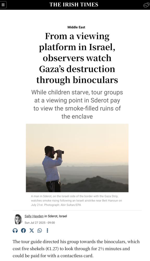 From a viewing platform in Israel, observers watch Gaza’s destruction through binoculars
While children starve, tour groups at a viewing point in Sderot pay to view the smoke-filled ruins of the enclave
A man in Sderot, on the Israeli side of the border with the Gaza Strip, watches smoke rising following an Israeli airstrike near Beit Hanoun on July 21st. Photograph: Abir Sultan/EPA
A man in Sderot, on the Israeli side of the border with the Gaza Strip, watches smoke rising following an Israeli airstrike near Beit Hanoun on July 21st. Photograph: Abir Sultan/EPA
Report: Sally Hayden 