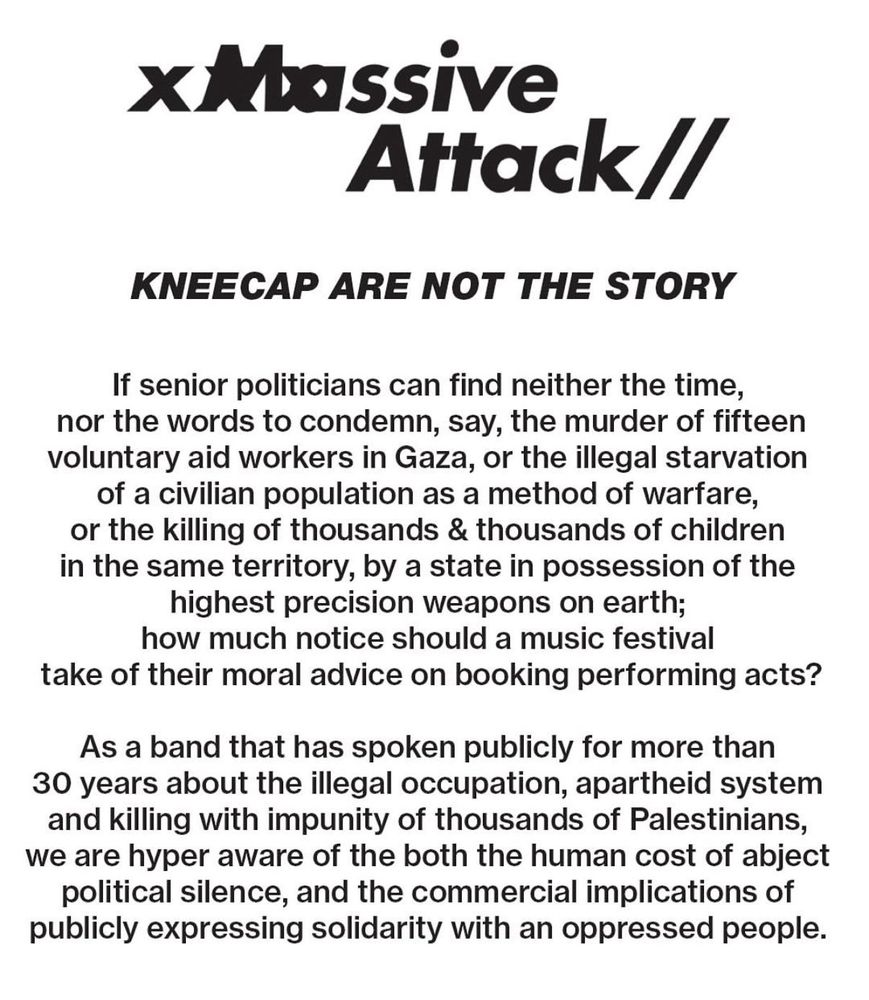 Massive
Attack
KNEECAP ARE NOT THE STORY
If senior politicians can find neither the time, nor the words to condemn, say, the murder of fifteen voluntary aid workers in Gaza, or the illegal starvation of a civilian population as a method of warfare, or the killing of thousands & thousands of children in the same territory, by a state in possession of the highest precision weapons on earth; how much notice should a music festival
take of their moral advice on booking performing acts?
As a band that has spoken publicly for more than 30 years about the illegal occupation, apartheid system and killing with impunity of thousands of Palestinians, we are hyper aware of the both the human cost of abject political silence, and the commercial implications of publicly expressing solidarity with an oppressed people.