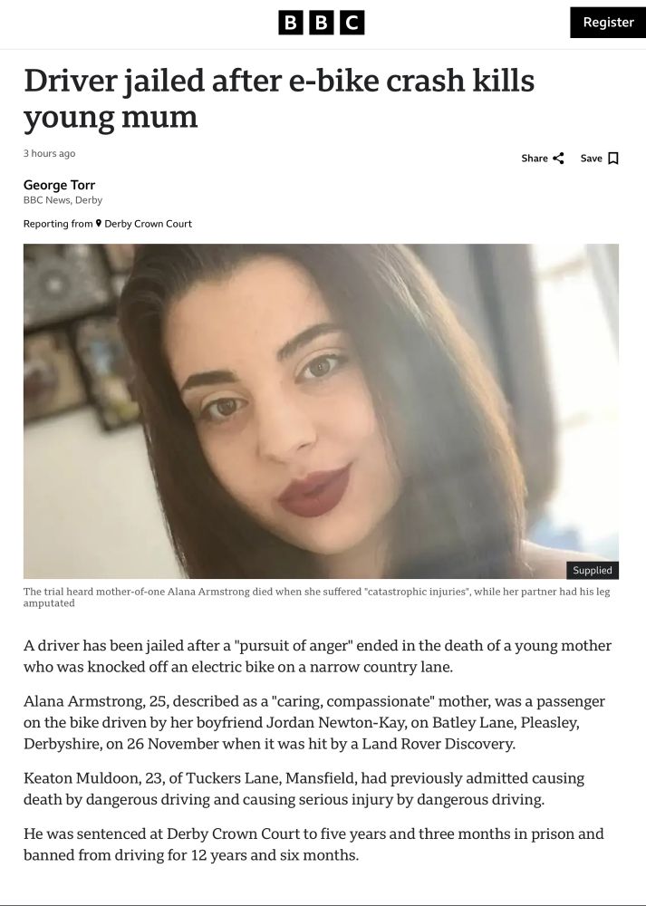 A driver has been jailed after a "pursuit of anger" ended in the death of a young mother who was knocked off an electric bike on a narrow country lane.
Alana Armstrong, 25, described as a "caring, compassionate" mother, was a passenger on the bike driven by her boyfriend Jordan Newton-Kay, on Batley Lane, Pleasley, Derbyshire, on 26 November when it was hit by a Land Rover Discovery.
Keaton Muldoon, 23, of Tuckers Lane, Mansfield, had previously admitted causing death by dangerous driving and causing serious injury by dangerous driving.

Headline reads Driver jailed after e bike crash kills young mum.