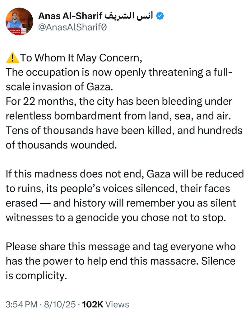 Anas Al-Sharif post shortly before his death under Israeli fire:

“If this madness doesn’t end, Gaza will be reduced to ruins, its people’s voices silenced, their faces erased — and history will remember you as silent witnesses to a genocide you chose not to stop.”

