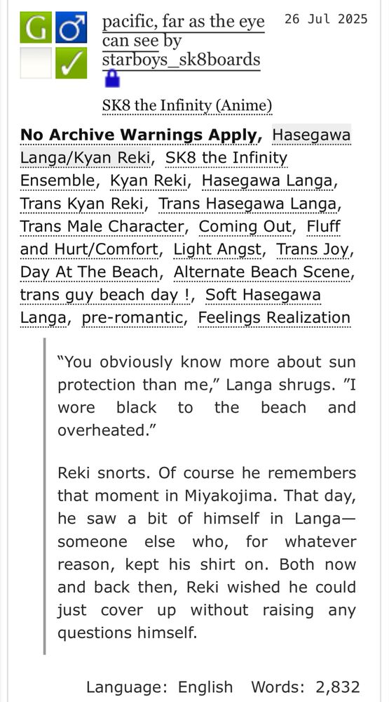A screenshot of “pacific, far as the eye can see” by starboys_sk8boards on ao3. Locked to archive users. 

Tags: No archive warnings apply, SK8 the Infinity Ensemble, Trans Kyan Reki, Trans Hasegawa Langa, Trans Male Character, Coming Out, Fluff and Hurt/Comfort, Light Angst, Trans Joy, Day At The Beach, Alternate Beach Scene, trans guy beach day !, Soft Hasegawa Langa, pre-romantic, Feelings Realization


Summary: “You obviously know more about sun protection than me,” Langa shrugs. ”I wore black to the beach and overheated.”

Reki snorts. Of course he remembers that moment in Miyakojima. That day, he saw a bit of himself in Langa—someone else who, for whatever reason, kept his shirt on. Both now and back then, Reki wished he could just cover up without raising any questions himself.


Language: English Words: 2,832