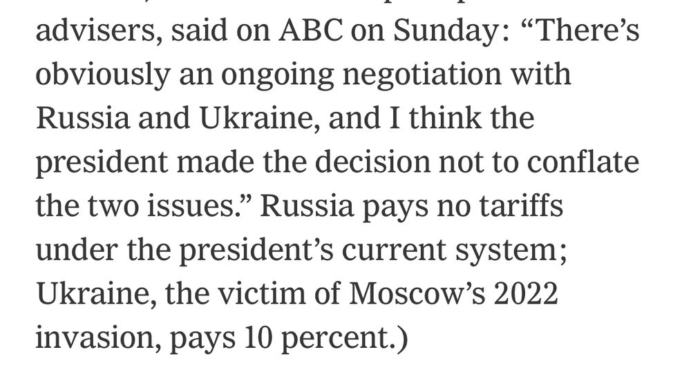 From The NY Times: "There's obviously an ongoing negotiation with Russia and Ukraine, and I think the president made the decision not to conflate the two issues." Russia pays no tariffs under the president's current system;
Ukraine, the victim of Moscow's 2022 invasion, pays 10 percent.)