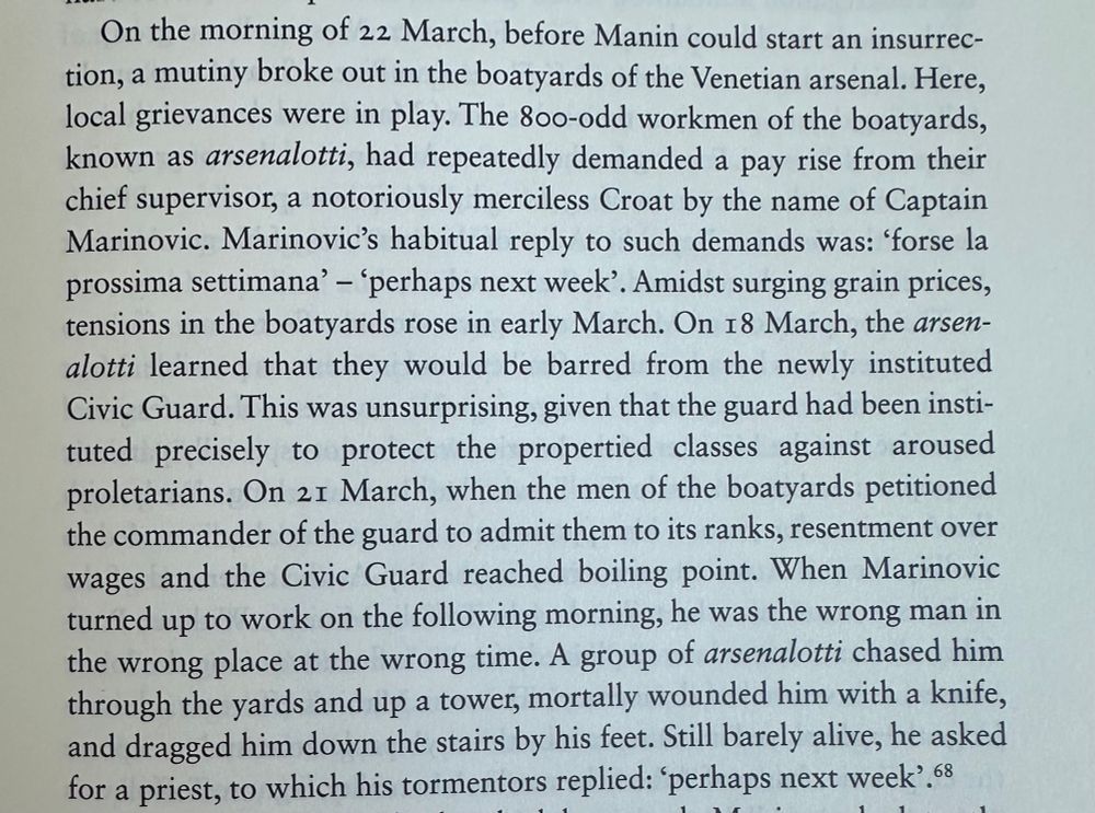 On the morning of 22 March, before Manin could start an insurrec-tion, a mutiny broke out in the boatyards of the Venetian arsenal. Here, local grievances were in play. The 800-odd workmen of the boatyards, known as arsenalotti, had repeatedly demanded a pay rise from their chief supervisor, a notoriously merciless Croat by the name of Captain Marinovic. Marinovic's habitual reply to such demands was: 'forse la prossima settimana' - 'perhaps next week'. Amidst surging grain prices, tensions in the boatyards rose in early March. On 18 March, the arsen-alotti learned that they would be barred from the newly instituted Civic Guard. This was unsurprising, given that the guard had been instituted precisely to protect the propertied classes against aroused proletarians. On 21 March, when the men of the boatyards petitioned the commander of the guard to admit them to its ranks, resentment over wages and the Civic Guard reached boiling point. When Marinovic turned up to work on the following morning, he was the wrong man in the wrong place at the wrong time. A group of arsenalotti chased him through the yards and up a tower, mortally wounded him with a knife, and dragged him down the stairs by his feet. Still barely alive, he asked for a priest, to which his tormentors replied: 'perhaps next week'. 