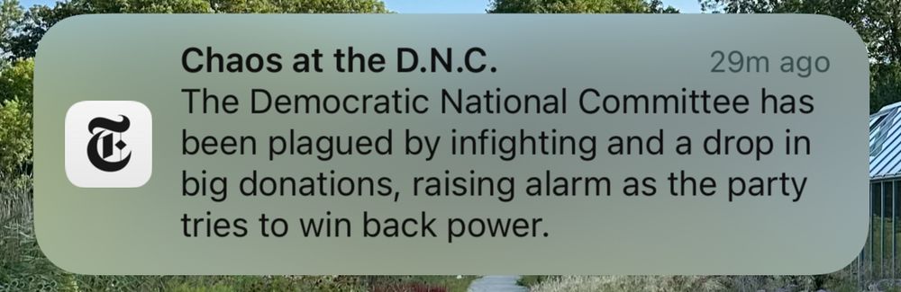 NY Times push alert that reads: Chaos at the D.N.C.
The Democratic National Committee has been plagued by infighting and a drop in big donations, raising alarm as the party tries to win back power.