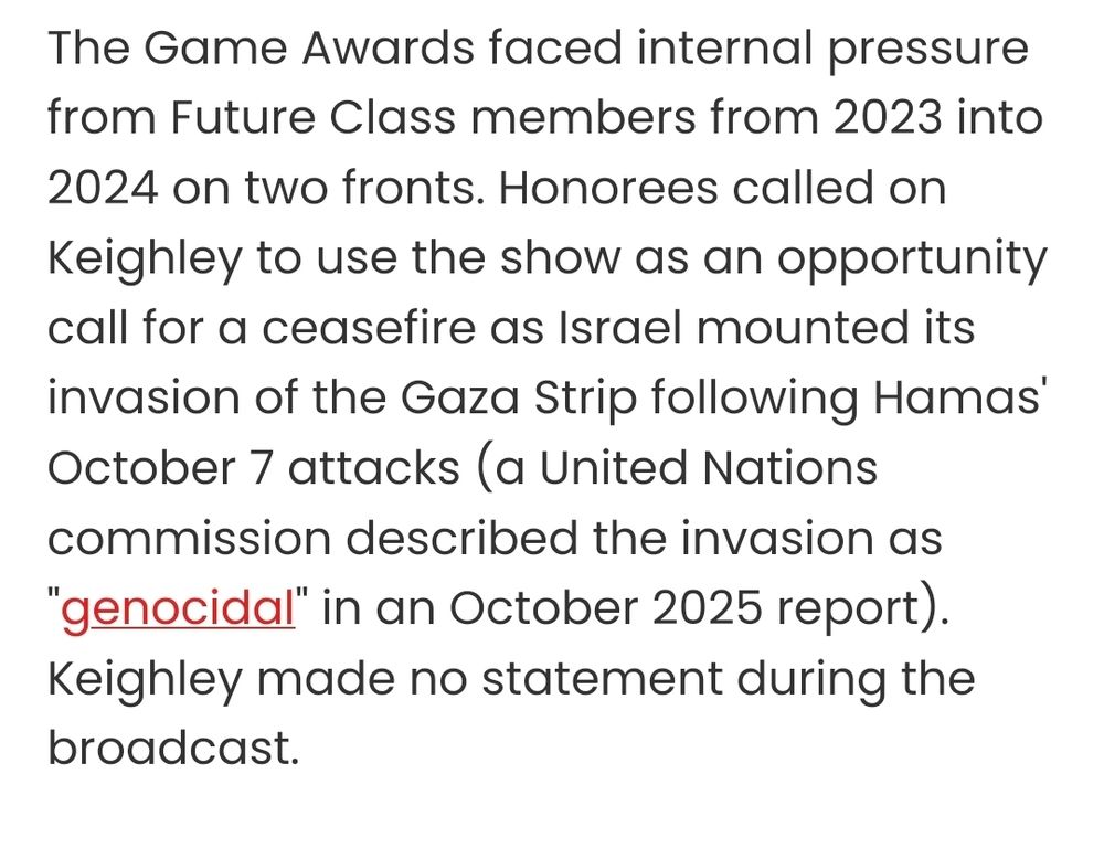 Excerpt from the article: "The Game Awards faced internal pressure from Future Class members from 2023 into 2024 on two fronts. Honorees called on Keighley to use the show as an opportunity call for a ceasefire as Israel mounted its invasion of the Gaza Strip following Hamas' October 7 attacks (a United Nations commission described the invasion as "genocidal" in an October 2025 report). Keighley made no statement during the broadcast."