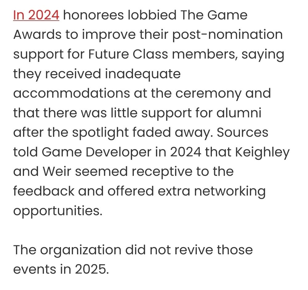 Second excerpt from the article:In 2024 honorees lobbied The Game Awards to improve their post-nomination support for Future Class members, saying they received inadequate accommodations at the ceremony and that there was little support for alumni after the spotlight faded away. Sources told Game Developer in 2024 that Keighley and Weir seemed receptive to the feedback and offered extra networking opportunities. 

The organization did not revive those events in 2025.