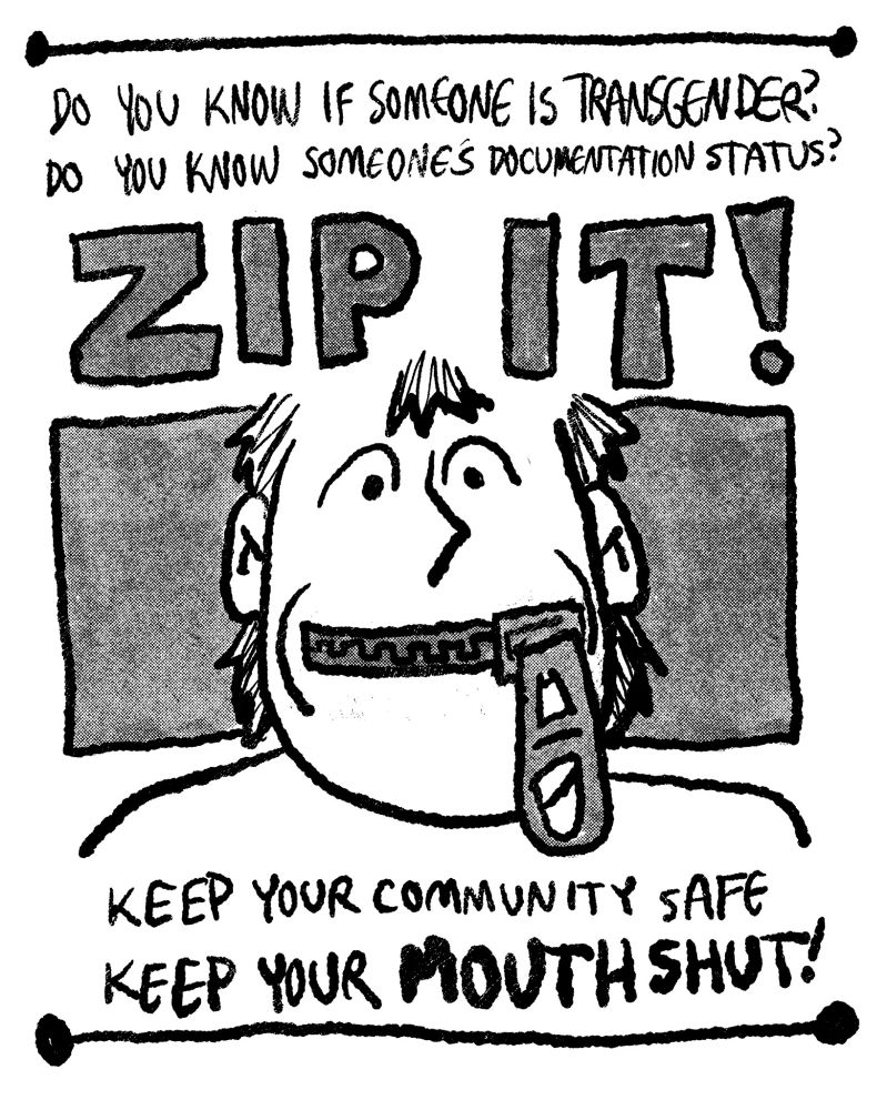 A grey-scale poster that features a person with a zipped up mouth in the middle of the page. The text above the figure reads "Do you know if someone is transgender? Do you know someone's documentation status? ZIP IT!". The text below the poster reads "Keep your community safe, Keep your MOUTH SHUT!".