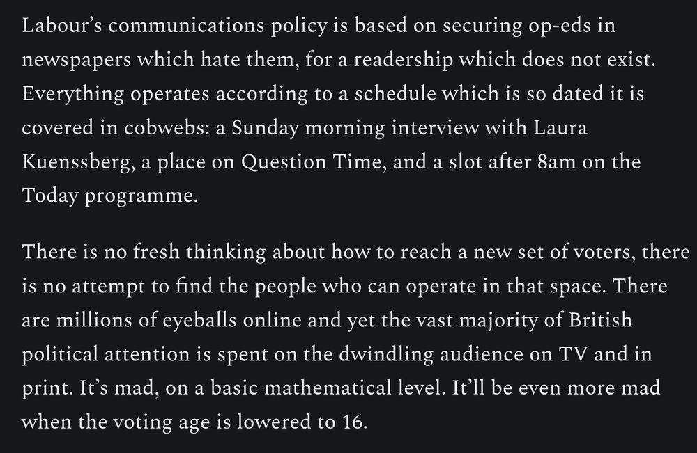 Labour’s communications policy is based on securing op-eds in newspapers which hate them, for a readership which does not exist. Everything operates according to a schedule which is so dated it is covered in cobwebs: a Sunday morning interview with Laura Kuenssberg, a place on Question Time, and a slot after 8am on the Today programme.

There is no fresh thinking about how to reach a new set of voters, there is no attempt to find the people who can operate in that space. There are millions of eyeballs online and yet the vast majority of British political attention is spent on the dwindling audience on TV and in print. It’s mad, on a basic mathematical level. It’ll be even more mad when the voting age is lowered to 16.