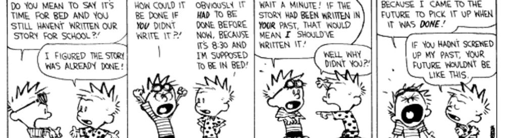 DO YOU MEAN TO SAY ITS TIME FOR BED AND YOU STILL HAVENT WRITTEN OUR STORY FOR SCHOOL?!
I FIGURED THE STORY WAS ALREADY DONE!
HOW COULD IT BE DONE IF YOU DIDNT WRITE IT ?!
OBVIOUSLY IT HAD TO BE DONE BEFORE NOW, BECAUSE ITS 8:30 AND IM SUPPOSED TO BE IN BED!
WAIT A MINUTE! IF THE STORY HAD BEEN WRITTEN IN YOUR PAST, THAT WOULD
MEAN I SHOULDVE
WRITTEN IT/ WELL WHY
DIDNT YOU?'
BECAUSE I CAME TO THE FUTURE TO PICK IT UP WHEN IT WAS DONE!
IF YOU HADNT SCRENED UP MY PAST, YOUR FUTURE WOULDNT BE LIKE THIS.