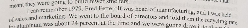Text from a transcript. It reads: I can remember 1973, Fred Fettrow was head of manufacturing, and I was held
of sales and marketing. We went to the board of directors and told them the recycling rate
on aluminum was about 24 percent at the time and we were going to drive it to 50 or 60