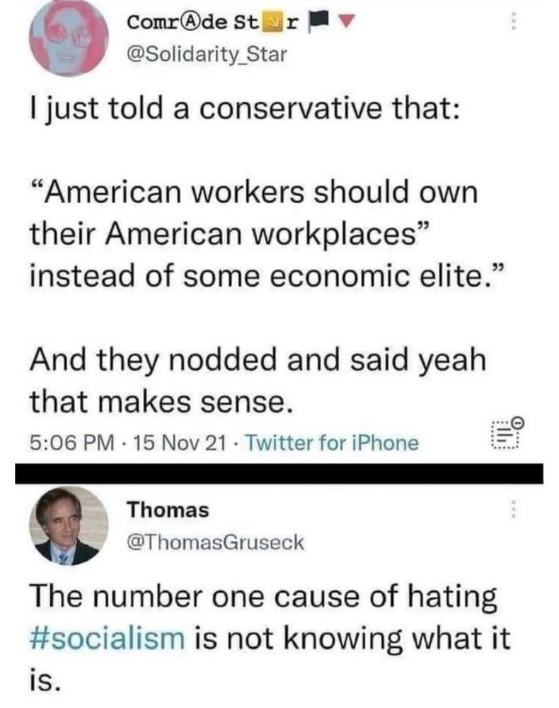ComrAde St
sir
@Solidarity_Star
I just told a conservative that:
"American workers should own their American workplaces" instead of some economic elite."
And they nodded and said yeah that makes sense.
5:06 PM - 15 Nov 21 • Twitter for iPhone
Thomas
@ThomasGruseck
The number one cause of hating #socialism is not knowing what it is.