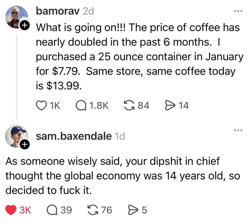 bamorav 2d
What is going on!!! The price of coffee has nearly doubled in the past 6 months. I purchased a 25 ounce container in January for $7.79. Same store, same coffee today is $13.99.
O1k Q1.8K G84
≥14
sam.baxendale 1d
As someone wisely said, your dipshit in chief thought the global economy was 14 years old, so decided to fuck it.
3K
39
276