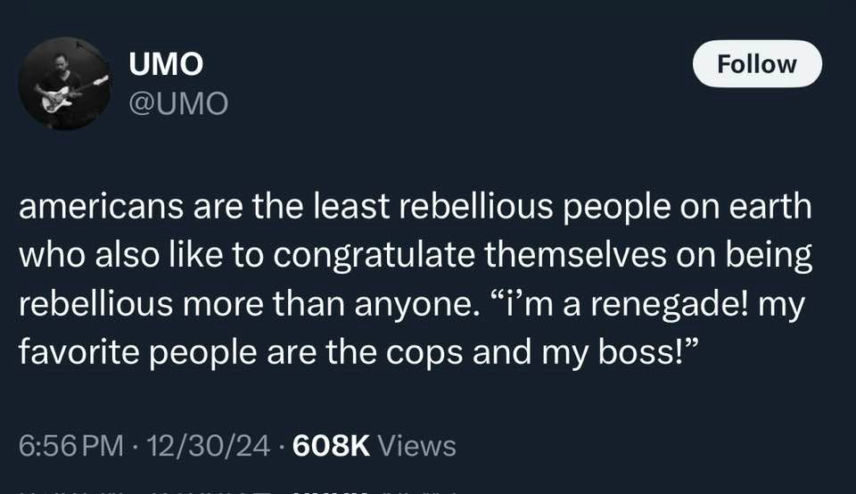 UMO @UMO
Follow
americans are the least rebellious people on earth who also like to congratulate themselves on being rebellious more than anyone. ""m a renegade! my favorite people are the cops and my boss!"
6:56 PM • 12/30/24 • 608K Views