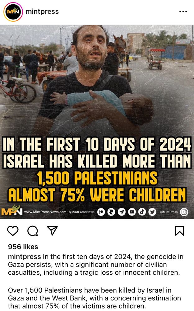 MAN
mintpress
IN THE FIRST 10 DAYS OF 2024 ISRAEL HAS KILLED MORE THAN 1,500 PALESTINIANS
ALMOST 75% WERE CHILDREN
MA
www.MintPressNews.com @MintPressNews
@MintPress
956 likes
mintpress In the first ten days of 2024, the genocide in Gaza persists, with a significant number of civilian casualties, including a tragic loss of innocent children.
Over 1,500 Palestinians have been killed by Israel in Gaza and the West Bank, with a concerning estimation that almost 75% of the victims are children.