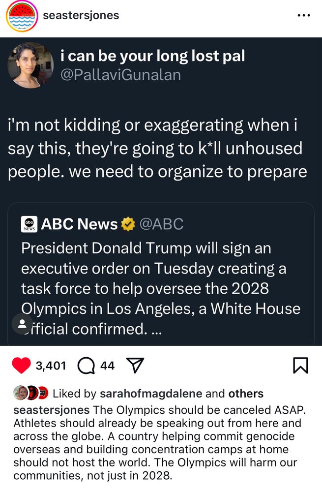 seastersjones
i can be your long lost pal @PallaviGunalan
i'm not kidding or exaggerating when i say this, they're going to k*ll unhoused people. we need to organize to prepare
® ABC News * @ABC
President Donald Trump will sign an executive order on Tuesday creating a task force to help oversee the 2028 Olympics in Los Angeles, a White House
¿ificial confirmed. ...
3,401
44
Liked by sarahofmagdalene and others
seastersjones The Olympics should be canceled ASAP.
Athletes should already be speaking out from here and across the globe. A country helping commit genocide overseas and building concentration camps at home should not host the world. The Olympics will harm our communities, not just in 2028.