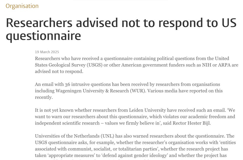 Researchers advised not to respond to US questionnaire
19 March 2025

Researchers who have received a questionnaire containing political questions from the United States Geological Survey (USGS) or other American government funders such as NIH or ARPA are advised not to respond.

An email with 36 intrusive questions has been received by researchers from organisations including Wageningen University & Research (WUR). Various media have reported on this recently.

It is not yet known whether researchers from Leiden University have received such an email. ‘We want to warn our researchers about this questionnaire, which violates our academic freedom and independent scientific research – values we firmly believe in’, said Rector Hester Bijl.