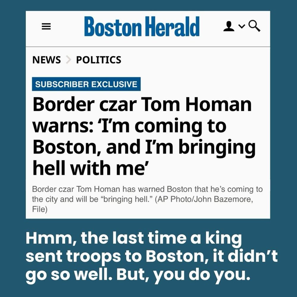 Boston Herald headline: 
Border czar Tom Holman warns, “I’m coming to Boston and I’m bringing hell with me.”

My response:
“Hmm, the last time a king sent troops to Boston, it didn’t go so well. But, you do you.”