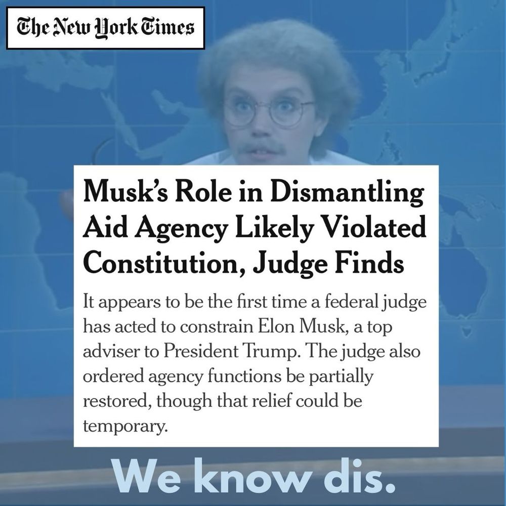 Headline: Musk’s Role in Dismantling Aid Agency Likely Violated Constitution, Judge Finds

Subhead: It appears to be the first time a federal judge has acted to constrain Elon Musk, a top adviser to President Trump. The judge also ordered agency functions be partially restored, though that relief could be temporary.

Tagline: “We know dis.” With photo of Dr. Wenowdis from SNL