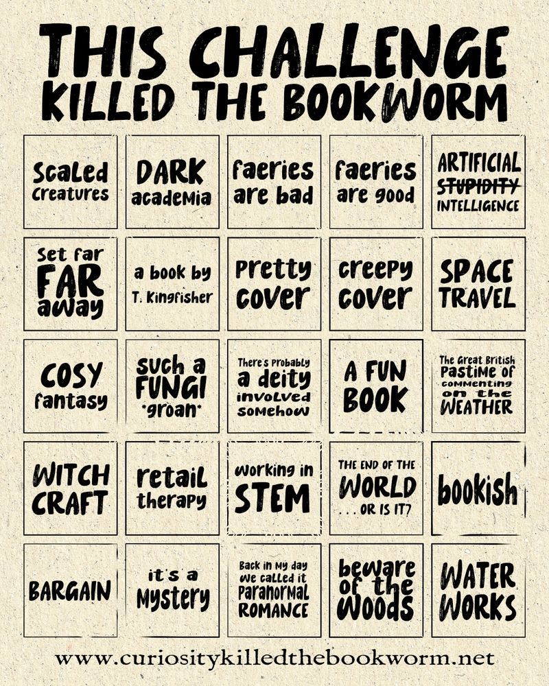 This Challenge Killed the Bookworm 2026
Prompts are: 
Scaled creatures
Dark academia
Faeries are bad
Faeries are good
Artificial stupidity intelligence
Set far, far away
A book by T. Kingfisher
A pretty cover
A creepy cover
Space travel
Cozy fantasy
Such a fungi *groan*
There’s probably a deity involved somehow
A fun book
The great British pastime of commenting on the weather
Witchcraft
Retail therapy
Working in STEM
The end of the world… or is it?
Bookish
Bargain
It’s a mystery
Back in my day we called it paranormal romance
Beware of the woods
Water works
