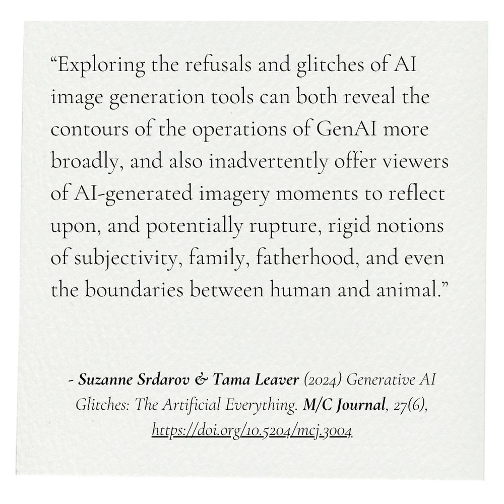 “Rather than just suggesting that GenAI tools are immature and will eventually conform to cultural norms, these early forms of GenAI reveal something of their inner workings while giving users moments of pause as cultural norms glitch and are reconfigured, recombined, and ruptured.”

Srdarov, S., & Leaver, T. (2024). Generative AI Glitches: The Artificial Everything. M/C Journal, 27(6), Article 6. https://doi.org/10.5204/mcj.3123