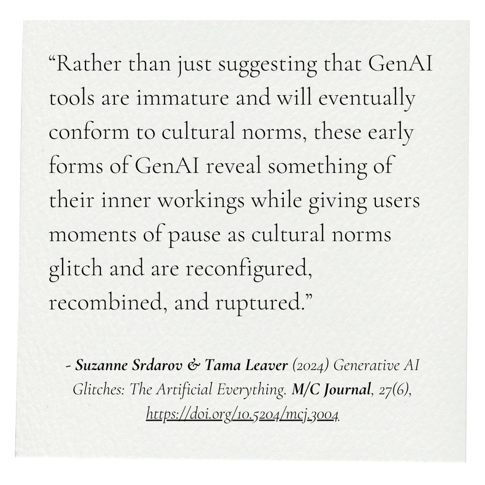 “Exploring the refusals and glitches of AI image generation tools can both reveal the contours of the operations of GenAI more broadly, and also inadvertently offer viewers of AI-generated imagery moments to reflect upon, and potentially rupture, rigid notions of subjectivity, family, fatherhood, and even the boundaries between human and animal.”

Srdarov, S., & Leaver, T. (2024). Generative AI Glitches: The Artificial Everything. M/C Journal, 27(6), Article 6. https://doi.org/10.5204/mcj.3123