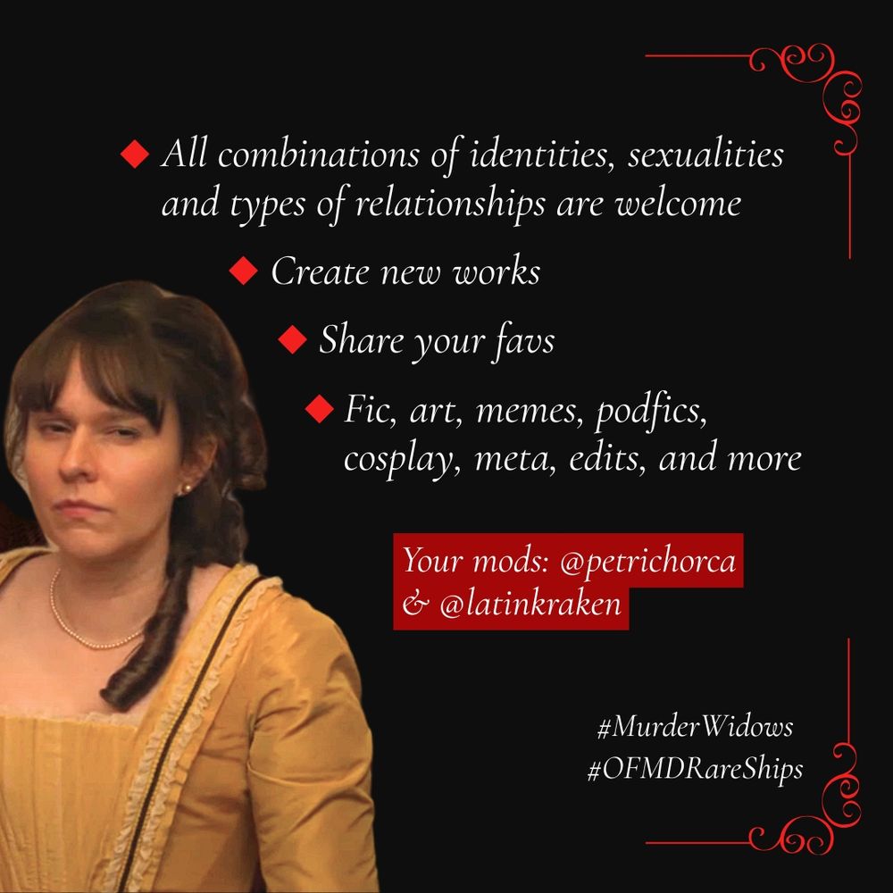 A graphic reading: All combinations of identities, sexualities, and types of relationships are welcome. Create new works. Share your favs. Fic, art, memes, podfics, cosplay, edits, meta and more. Your mods: @petrichorca and @latinkraken. #MurderWidows #OFMDRareShips

The graphic is black with white and red text, and has an elegant, gothic feel to it. It shows a photo of Mary Allamby from OFMD looking at the viewer with judgmental expression.

