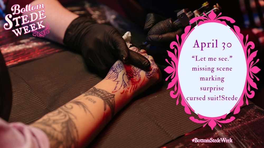 Graphic for Day 4 of BottomStedeWeek’s Anniversary Event! The background is an image of someone getting a tattoo. A person’s bare forearm stretches diagonally across the image from the bottom left toward the top right. They have a few tattoos on their arm, and are getting a new one on their fingers. The artist’s hands are in black gloves, and the artist is holding the client’s hand in the proper position as they ink the design.  The prompts are in a pale blue oval surrounded by an ornate, bright pink frame to the right of the image. The day’s prompts inside, and the tag #BottomStedeWeek underneath.

The prompts are as follows: 

April 30: 

“Let me see.” 

Missing scene

Marking

Surprise

Cursed suit!Stede