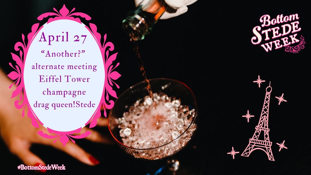Graphic for Day 1 of BottomStedeWeek’s Anniversary Event! The background image is dark, with a hand (light brown skin, red nails) in soft focus toward the bottom left of the image. A gloved hand pours pink champagne into a coupe glass from above. A drawing of a glittering Eiffel Tower is toward the bottom right of the image, in the negative space of the dark background, and the @BottomStedeWeek Logo is in the upper right corner. There is a pale blue oval surrounded by an ornate, bright pink frame with the day’s prompts inside, and the tag #BottomStedeWeek underneath.
The prompts are as follows: 
April 27: 
“Another?”
alternate meeting
Eiffel Tower
champagne
drag queen!Stede