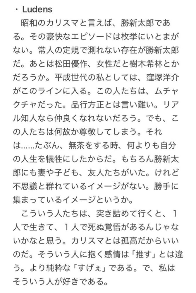 ・Ludens
　昭和のカリスマと言えば、勝新太郎である。その豪快なエピソードは枚挙にいとまがない。常人の定規で測れない存在が勝新太郎だ。あとは松田優作、女性だと樹木希林とかだろうか。平成世代の私としては、窪塚洋介がこのラインに入る。この人たちは、ムチャクチャだった。品行方正とは言い難い。リアル知人なら仲良くなれないだろう。でも、この人たちは何故か尊敬してしまう。それは……たぶん、無茶をする時、何よりも自分の人生を犠牲にしたからだ。もちろん勝新太郎にも妻や子ども、友人たちがいた。けれど不思議と群れているイメージがない。勝手に集まっているイメージというか。
　こういう人たちは、突き詰めて行くと、１人で生きて、１人で死ぬ覚悟があるんじゃないかなと思う。カリスマとは孤高だからいいのだ。そういう人に抱く感情は「推す」とは違う。より純粋な「すげぇ」である。で、私はそういう人が好きである。　