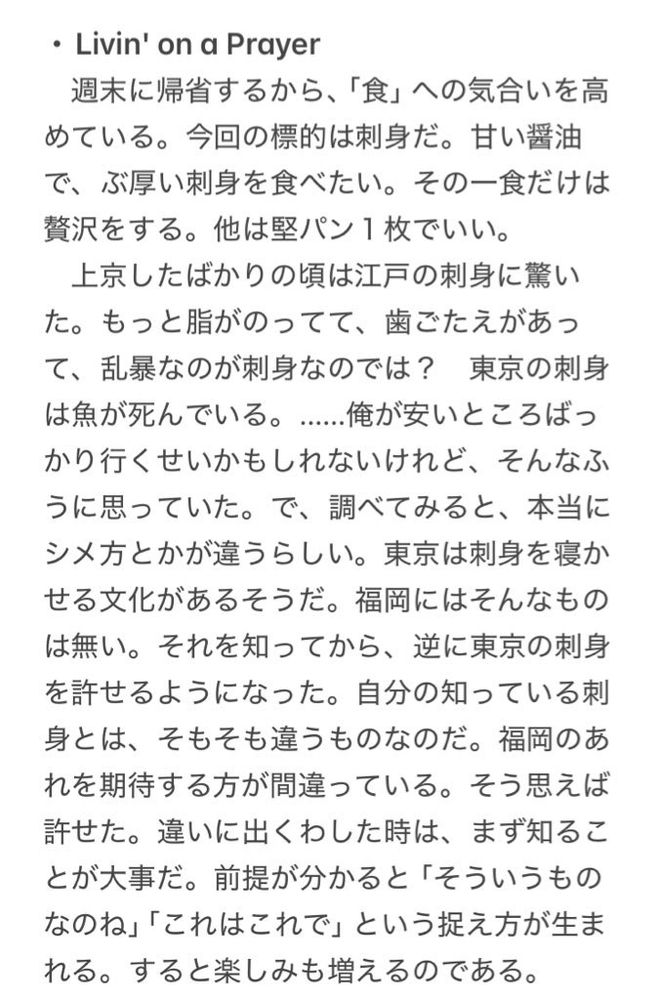 ・Livin' on a Prayer
　週末に帰省するから、「食」への気合いを高めている。今回の標的は刺身だ。甘い醤油で、ぶ厚い刺身を食べたい。その一食だけは贅沢をする。他は堅パン１枚でいい。
　上京したばかりの頃は江戸の刺身に驚いた。もっと脂がのってて、歯ごたえがあって、乱暴なのが刺身なのでは？　東京の刺身は魚が死んでいる。……俺が安いところばっかり行くせいかもしれないけれど、そんなふうに思っていた。で、調べてみると、本当にシメ方とかが違うらしい。東京は刺身を寝かせる文化があるそうだ。福岡にはそんなものは無い。それを知ってから、逆に東京の刺身を許せるようになった。自分の知っている刺身とは、そもそも違うものなのだ。福岡のあれを期待する方が間違っている。そう思えば許せた。違いに出くわした時は、まず知ることが大事だ。前提が分かると「そういうものなのね」「これはこれで」という捉え方が生まれる。すると楽しみも増えるのである。