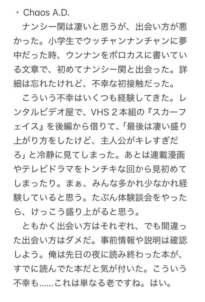 ・Chaos A.D.
　ナンシー関は凄いと思うが、出会い方が悪かった。小学生でウッチャンナンチャンに夢中だった時、ウンナンをボロカスに書いている文章で、初めてナンシー関と出会った。詳細は忘れたけれど、不幸な初接触だった。
　こういう不幸はいくつも経験してきた。レンタルビデオ屋で、VHS２本組の『スカーフェイス』を後編から借りて、「最後は凄い盛り上がり方をしたけど、主人公がキレすぎだろ」と冷静に見てしまった。あとは連載漫画やテレビドラマをトンチキな回から見初めてしまったり。まぁ、みんな多かれ少なかれ経験していると思う。たぶん体験談会をやったら、けっこう盛り上がると思う。
　ともかく出会い方はそれぞれ、でも間違った出会い方はダメだ。事前情報や説明は確認しよう。俺は先日の夜に読み終わった本が、すでに読んでた本だと気が付いた。こういう不幸も……これは単なる老ですね。はい。