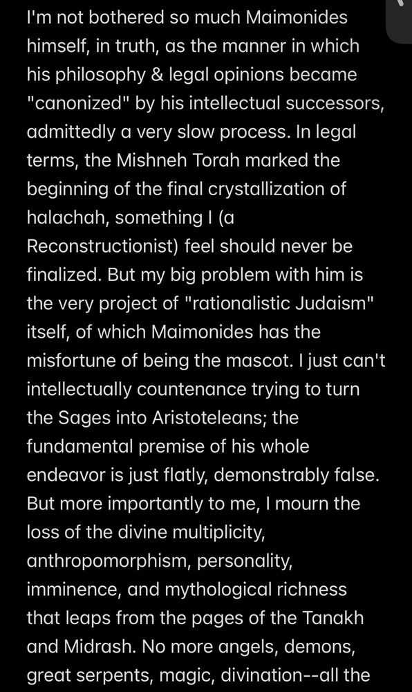 Notes app screenshot:

"I'm not bothered so much Maimonides himself, in truth, as the manner in which his philosophy & legal opinions became "canonized" by his intellectual successors, admittedly a very slow process. In legal terms, the Mishneh Torah marked the beginning of the final crystallization of halachah, something I (a Reconstructionist) feel should never be finalized. But my big problem with him is the very project of "rationalistic Judaism" itself, of which Maimonides has the misfortune of being the mascot. I just can't intellectually countenance trying to turn the Sages into Aristoteleans; the fundamental premise of his whole endeavor is just flatly, demonstrably false. But more importantly to me, I mourn the loss of the divine multiplicity, anthropomorphism, personality, imminence, and mythological richness that leaps from the pages of the Tanakh and Midrash. No more angels, demons, great serpents, magic, divination--all the"