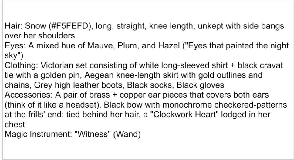 Hair: Snow (#F5FEFD), long, straight, knee length, unkept with side bangs over her shoulders
Eyes: A mixed hue of Mauve, Plum, and Hazel ("Eyes that painted the night sky")
Clothing: Victorian set consisting of white long-sleeved shirt + black cravat tie with a golden pin, Aegean knee-length skirt with gold outlines and chains, Grey high leather boots, Black socks, Black gloves
Accessories: A pair of brass + copper ear pieces that covers both ears (think of it like a headset), Black bow with monochrome checkered-patterns at the frills' end; tied behind her hair, a "Clockwork Heart" lodged in her chest
Magic Instrument: "Witness" (Wand)
